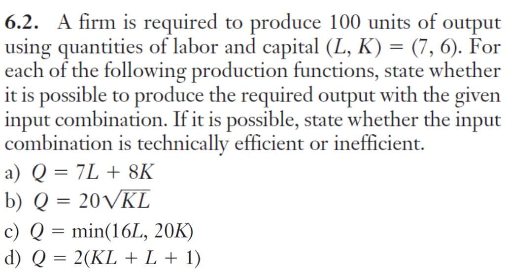 6.2. A firm is required to produce 100 units of output
using quantities of labor and capital (L, K) = (7, 6). For
each of the following production functions, state whether
it is possible to produce the required output with the given
input combination. If it is possible, state whether the input
combination is technically efficient or inefficient.
a) Q = 7L + 8K
b) Q = 20VKL
c) Q = min(16L, 20K)
d) Q = 2(KL + L + 1)
