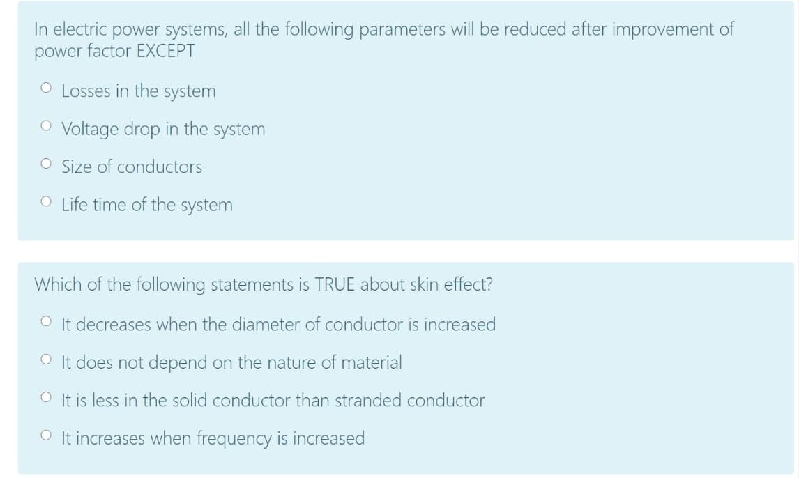 In electric power systems, all the following parameters will be reduced after improvement of
power factor EXCEPT
O Losses in the system
O Voltage drop in the system
O Size of conductors
O Life time of the system
Which of the following statements is TRUE about skin effect?
O It decreases when the diameter of conductor is increased
O It does not depend on the nature of material
O It is less in the solid conductor than stranded conductor
O It increases when frequency is increased
