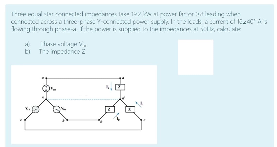 Three equal star connected impedances take 19.2 kW at power factor 0.8 leading when
connected across a three-phase Y-connected power supply. In the loads, a current of 16240° A is
flowing through phase-a. If the power is supplied to the impedances at 50HZ, calculate:
a)
Phase voltage Van
b)
The impedance Z
Van
Vea
Von
