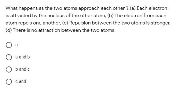 What happens as the two atoms approach each other ? (a) Each electron
is attracted by the nucleus of the other atom, (b) The electron from each
atom repels one another, (c) Repulsion between the two atoms is stronger,
(d) There is no attraction between the two atoms
a
a and b
O b and c
c and
