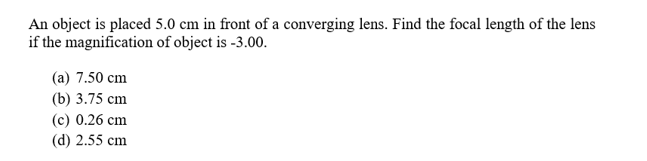 An object is placed 5.0 cm in front of a converging lens. Find the focal length of the lens
if the magnification of object is -3.00.
(a) 7.50 cm
(b) 3.75 cm
(c) 0.26 cm
(d) 2.55 cm
