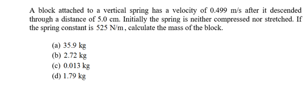 A block attached to a vertical spring has a velocity of 0.499 m/s after it descended
through a distance of 5.0 cm. Initially the spring is neither compressed nor stretched. If
the spring constant is 525 N/m, calculate the mass of the block.
(a) 35.9 kg
(b) 2.72 kg
(c) 0.013 kg
(d) 1.79 kg
