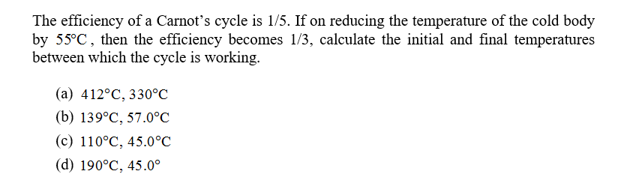 The efficiency of a Carnot's cycle is 1/5. If on reducing the temperature of the cold body
by 55°C, then the efficiency becomes 1/3, calculate the initial and final temperatures
between which the cycle is working.
(a) 412°C, 330°C
(b) 139°C, 57.0°С
(с) 110°С, 45.0°C
(d) 190°C, 45.0°
