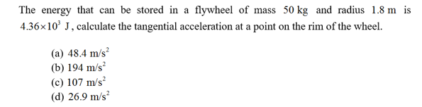 The energy that can be stored in a flywheel of mass 50 kg and radius 1.8 m is
4.36x10 J, calculate the tangential acceleration at a point on the rim of the wheel
(a) 48.4 m/s
(b) 194 m/s
(c) 107 m/s2
(d) 26.9 m/s
