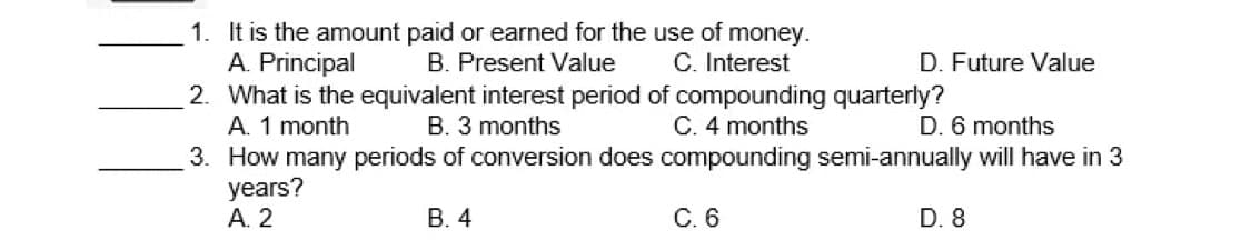 1. It is the amount paid or earned for the use of money.
A. Principal
2. What is the equivalent interest period of compounding quarterly?
A. 1 month
3. How many periods of conversion does compounding semi-annually will have in 3
years?
А. 2
B. Present Value
C. Interest
D. Future Value
B. 3 months
C. 4 months
D. 6 months
В. 4
С.6
D. 8
