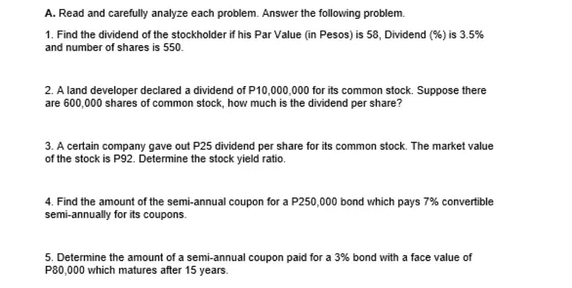 A. Read and carefully analyze each problem. Answer the following problem.
1. Find the dividend of the stockholder if his Par Value (in Pesos) is 58, Dividend (%) is 3.5%
and number of shares is 550.
2. A land developer declared a dividend of P10,000,000 for its common stock. Suppose there
are 600,000 shares of common stock, how much is the dividend per share?
3. A certain company gave out P25 dividend per share for its common stock. The market value
of the stock is P92. Determine the stock yield ratio.
4. Find the amount of the semi-annual coupon for a P250,000 bond which pays 7% convertible
semi-annually for its coupons.
5. Determine the amount of a semi-annual coupon paid for a 3% bond with a face value of
P80,000 which matures after 15 years.

