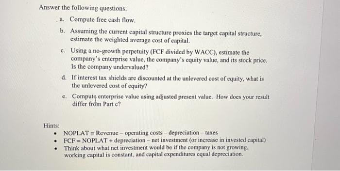 Answer the following questions:
a. Compute free cash flow.
b. Assuming the current capital structure proxies the target capital structure,
estimate the weighted average cost of capital.
Hints:
•
•
.
c.
Using a no-growth perpetuity (FCF divided by WACC), estimate the
company's enterprise value, the company's equity value, and its stock price.
Is the company undervalued?
d. If interest tax shields are discounted at the unlevered cost of equity, what is
the unlevered cost of equity?
e. Computę enterprise value using adjusted present value. How does your result
differ from Part c?
NOPLAT = Revenue - operating costs - depreciation - taxes
FCF = NOPLAT + depreciation - net investment (or increase in invested capital)
Think about what net investment would be if the company is not growing,
working capital is constant, and capital expenditures equal depreciation.