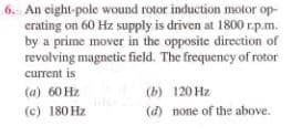6. An eight-pole wound rotor induction motor op-
erating on 60 Hz supply is driven at 1800 r.p.m.
by a prime mover in the opposite direction of
revolving magnetic field. The frequency of rotor
current is
(a) 60 Hz
(c) 180 Hz
(b) 120 Hz
(d) none of the above.