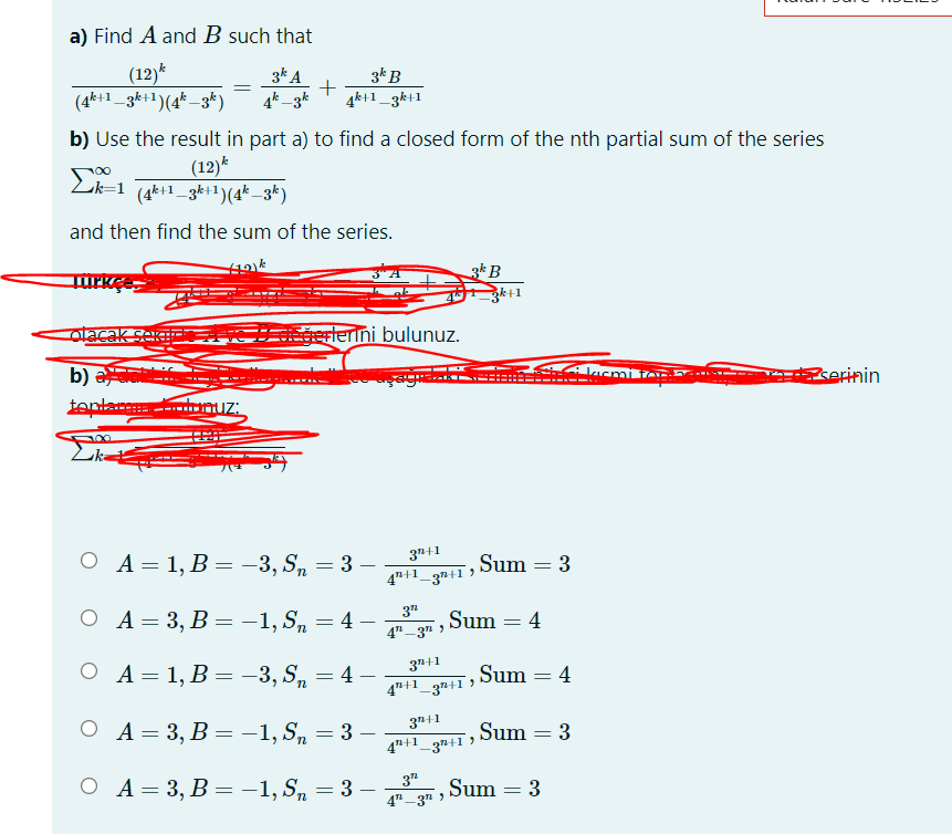 a) Find A and B such that
(12)*
(4*+1_3k+1)(4* _3*)
3* A
+
4k+1_3k+1
3kB
4k _3k
b) Use the result in part a) to find a closed form of the nth partial sum of the series
(12)*
Lik=1 (4k+1_3k+1)(4*–3*)
and then find the sum of the series.
3* B
3k+1
olacak seK
gerlerini bulunuz.
b) a
tentar emuz:
!!
eSerinin
3n+1
O A= 1, B = -3, Sn = 3 –
Sum = 3
4"+1_3n+1
,
37
O A= 3, B = -1, Sn = 4 –
Sum
4
4"-3" )
3"+1
O A= 1, B = -3, S, = 4
Sum = 4
4"+1_3#+1 )
37+1
ОА- 3, В - —1,S, — 3 —
,Sum = 3
4"+1_3n+1
ОА-3, В — —1,S, — 3 —
3"
Sum = 3
4"-3" >
