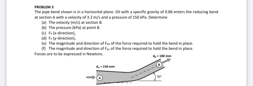 PROBLEM 3
The pipe bend shown is in a horizontal plane. Oil with a specific gravity of 0.86 enters the reducing bend
at section A with a velocity of 3.2 m/s and a pressure of 150 kPa. Determine
(a) The velocity (m/s) at section B.
(b) The pressure (kPa) at point B.
(c) Fp (x-direction),
(d) FP (y-direction),
(e) The magnitude and direction of Frx of the force required to hold the bend in place.
(f) The magnitude and direction of FRy of the force required to hold the bend in place.
Forces are to be expressed in Newtons.
d, - 100 mm
da = 150 mm
30
