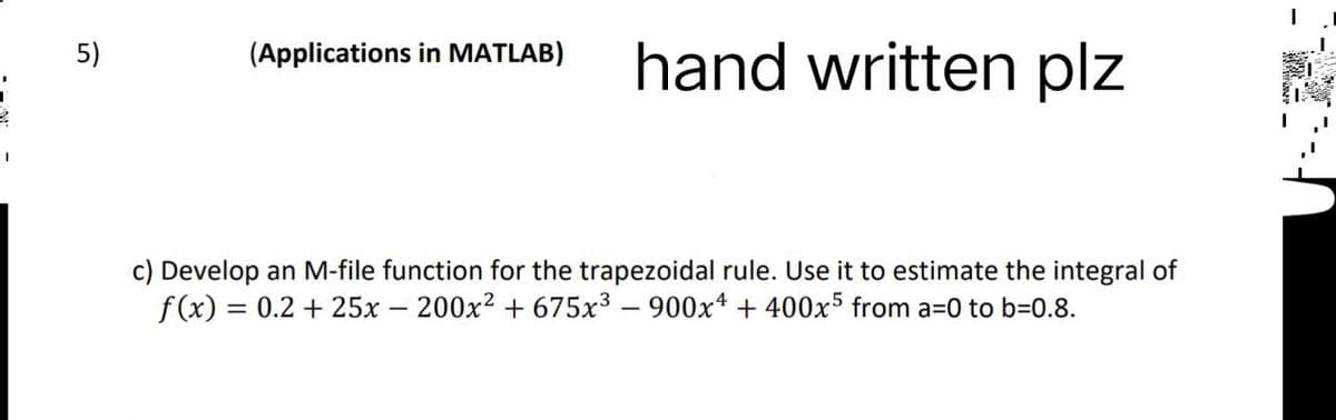 5)
(Applications in MATLAB) hand written plz
c) Develop an M-file function for the trapezoidal rule. Use it to estimate the integral of
f(x) = 0.2 + 25x - 200x² +675x³ - 900x4 + 400x5 from a=0 to b=0.8.