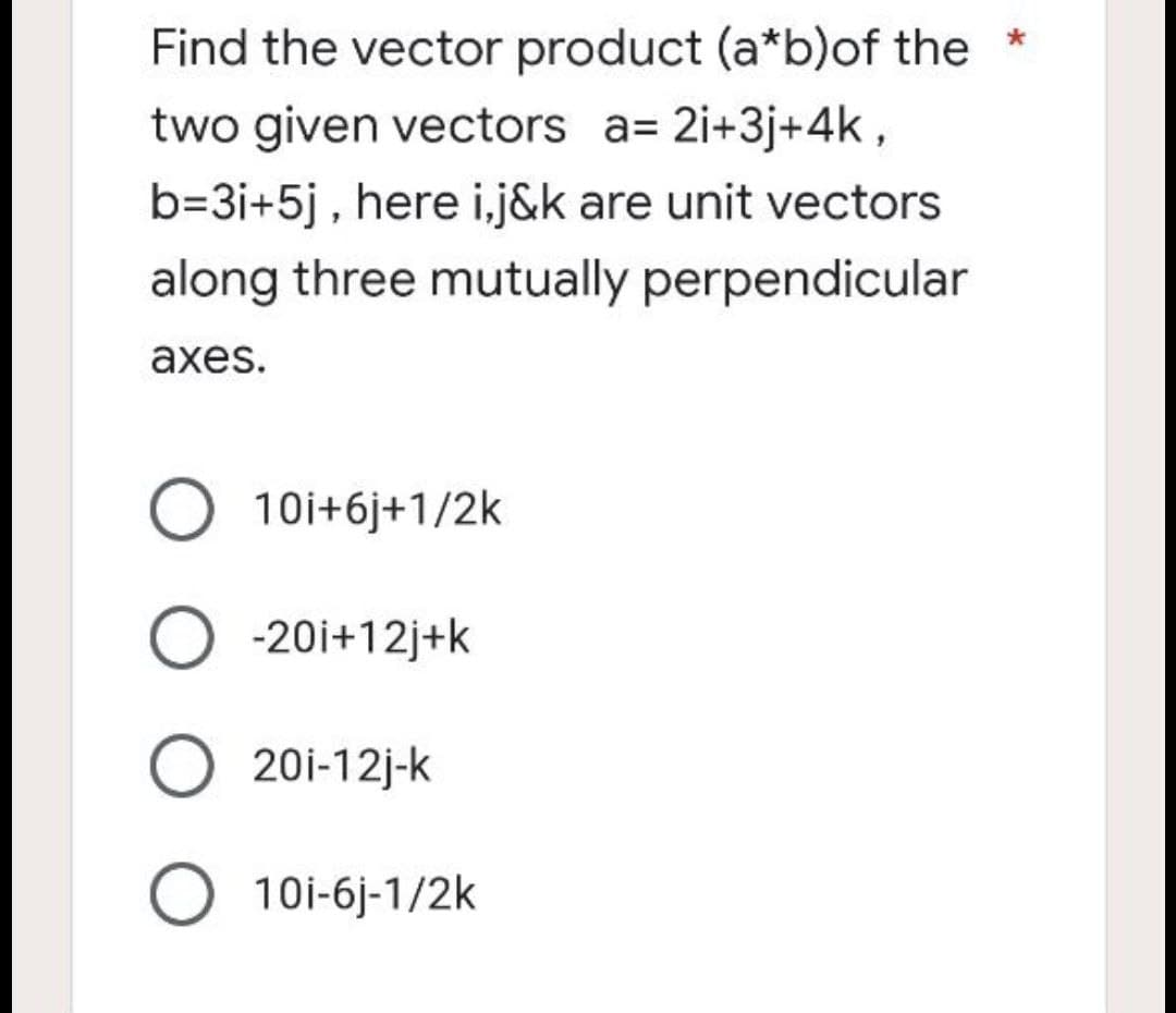 Find the vector product (a*b) of the *
two given vectors a= 2i+3j+4k,
b=3i+5j, here i,j&k are unit vectors
along three mutually perpendicular
axes.
10i+6j+1/2k
O -20i+12j+k
O 20i-12j-k
O 10i-6j-1/2k