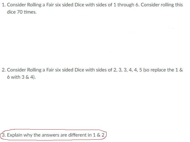 1. Consider Rolling a Fair six sided Dice with sides of 1 through 6. Consider rolling this
dice 70 times.
2. Consider Rolling a Fair six sided Dice with sides of 2, 3, 3, 4, 4, 5 (so replace the 1 &
6 with 3 & 4).
3. Explain why the answers are different in 1 & 2,
