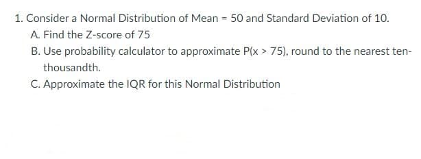 1. Consider a Normal Distribution of Mean = 50 and Standard Deviation of 10.
A. Find the Z-score of 75
B. Use probability calculator to approximate P(x > 75), round to the nearest ten-
thousandth.
C. Approximate the IQR for this Normal Distribution