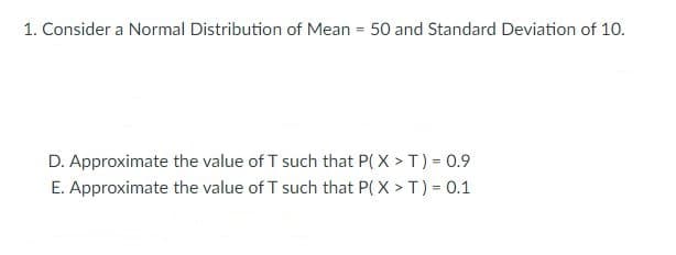 1. Consider a Normal Distribution of Mean = 50 and Standard Deviation of 10.
D. Approximate the value of T such that P(X > T) = 0.9
E. Approximate the value of T such that P(X>T) = 0.1