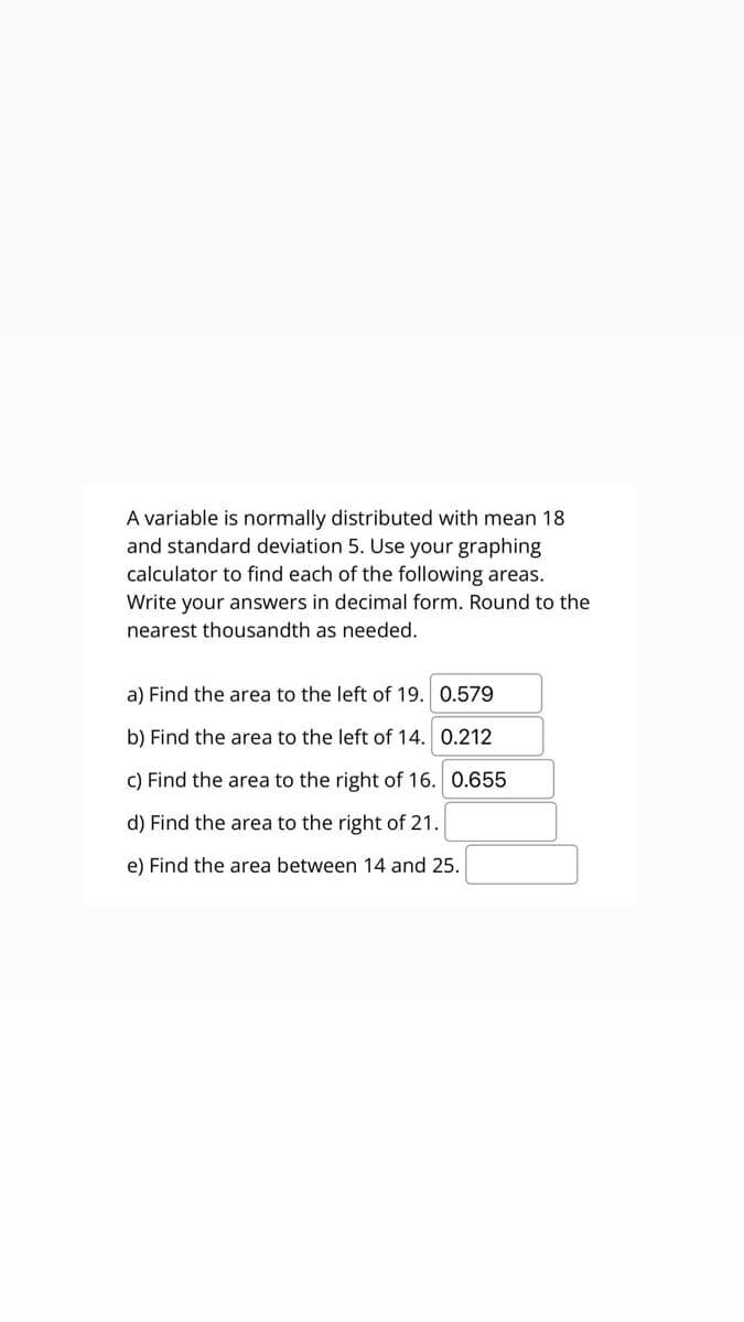 A variable is normally distributed with mean 18
and standard deviation 5. Use your graphing
calculator to find each of the following areas.
Write your answers in decimal form. Round to the
nearest thousandth as needed.
a) Find the area to the left of 19. 0.579
b) Find the area to the left of 14. 0.212
c) Find the area to the right of 16. 0.655
d) Find the area to the right of 21.
e) Find the area between 14 and 25.
