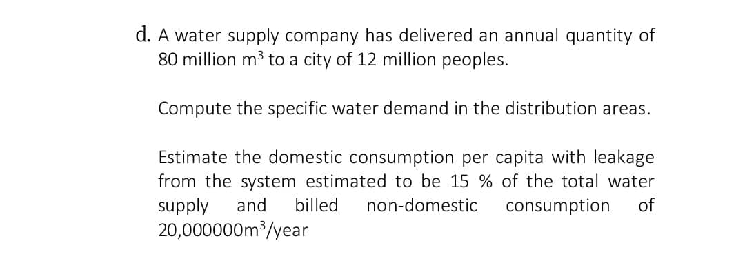 d. A water supply company has delivered an annual quantity of
80 million m3 to a city of 12 million peoples.
Compute the specific water demand in the distribution areas.
Estimate the domestic consumption per capita with leakage
from the system estimated to be 15 % of the total water
supply
20,000000m /year
and
billed
non-domestic
consumption
of
