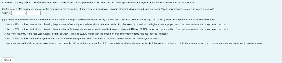 A survey of randomly selected university students found that 95 of the 105 first-year students and 99 of the 140 second-year students surveyed had purchased used textbooks in the past year.
(a) Construct a 98% confidence interval for the difference in the proportions of first-year and second-year university students who purchased used textbooks. (Round your answers to 4 decimal places,
Answer:
needed.)
(b) If a 99% confidence interval for the difference in proportion of first-year and second-year university students who purchased used textbooks is (0.0741, 0.3212). Give an interpretation of this confidence interval.
O We are 99% confident that, at this university, the proportion of second-year students who bought used textbooks between 7.41% and 32.12% higher than the proportion of first-year students who bought used textbooks.
O We are 99% confident that, at this university, the proportion of first-year students who bought used textbooks is between 7.41% and 32.12% higher than the proportion of second-year students who bought used textbooks.
O We know that 99% of the first-year students bought between 7.41% and 32.12% higher than the proportion of second-year students who bought used textbooks.
O We are 99% confident that the first-year students at this university bought between 7.41% and 32.12% more used textbooks than second-year students.
O We know that 99% of all random samples done on the population will show that the proportion of first-year students who bought used textbooks is between 7.41% and 32.12% higher than the proportion of second-year students who bought used textbooks.
Check