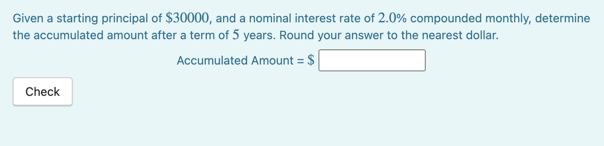 Given a starting principal of $30000, and a nominal interest rate of 2.0% compounded monthly, determine
the accumulated amount after a term of 5 years. Round your answer to the nearest dollar.
Accumulated Amount = $
Check