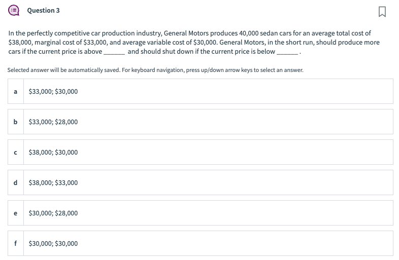 In the perfectly competitive car production industry, General Motors produces 40,000 sedan cars for an average total cost of
$38,000, marginal cost of $33,000, and average variable cost of $30,000. General Motors, in the short run, should produce more
cars if the current price is above and should shut down if the current price is below.
Selected answer will be automatically saved. For keyboard navigation, press up/down arrow keys to select an answer.
a
b
с
Question 3
d
e
$33,000; $30,000
$33,000; $28,000
$38,000; $30,000
$38,000; $33,000
$30,000; $28,000
$30,000; $30,000