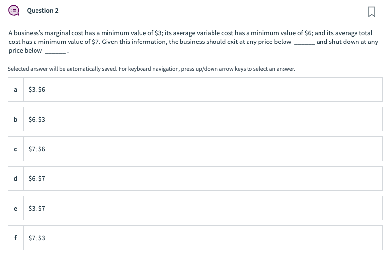 A business's marginal cost has a minimum value of $3; its average variable cost has a minimum value of $6; and its average total
cost has a minimum value of $7. Given this information, the business should exit at any price below and shut down at any
price below
Selected answer will be automatically saved. For keyboard navigation, press up/down arrow keys to select an answer.
a
b
с
e
Question 2
f
$3; $6
$6; $3
$7; $6
$6; $7
$3; $7
$7; $3