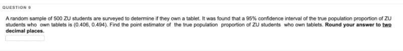 QUESTION 9
A random sample of 500 ZU students are surveyed to determine if they own a tablet. It was found that a 95% confidence interval of the true population proportion of ZU
students who own tablets is (0.406, 0.494). Find the point estimator of the true population proportion of ZU students who own tablets. Round your answer to two
decimal places.