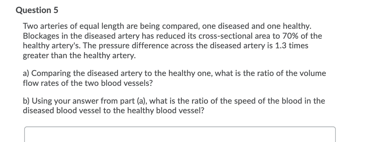Question 5
Two arteries of equal length are being compared, one diseased and one healthy.
Blockages in the diseased artery has reduced its cross-sectional area to 70% of the
healthy artery's. The pressure difference across the diseased artery is 1.3 times
greater than the healthy artery.
a) Comparing the diseased artery to the healthy one, what is the ratio of the volume
flow rates of the two blood vessels?
b) Using your answer from part (a), what is the ratio of the speed of the blood in the
diseased blood vessel to the healthy blood vessel?
