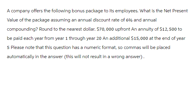 A company offers the following bonus package to its employees. What is the Net Present
Value of the package assuming an annual discount rate of 6% and annual
compounding? Round to the nearest dollar. $70,000 upfront An annuity of $12, 500 to
be paid each year from year 1 through year 20 An additional $15,000 at the end of year
5 Please note that this question has a numeric format, so commas will be placed
automatically in the answer (this will not result in a wrong answer).