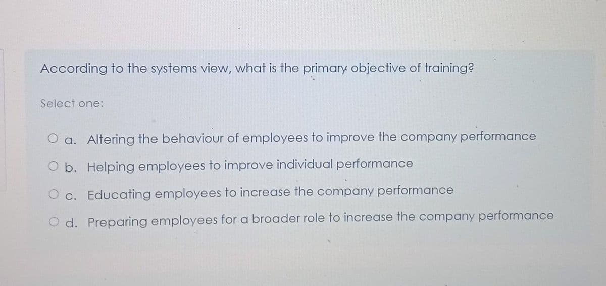 According to the systems view, what is the primary objective of training?
Select one:
a. Altering the behaviour of employees to improve the company performance
O b. Helping employees to improve individual performance
Oc. Educating employees to increase the company performance
O d. Preparing employees for a broader role to increase the company performance