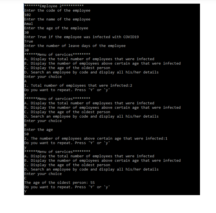 *******Employee 2*****
Enter the code of the employee
102
Enter the name of the employee
Amal
Enter the age of the employee
30
Enter True if the employee was infected with COVID19
True
Enter the number of leave days of the employee
30
******Menu of services********
A. Display the total number of employees that were infected
B. Display the number of employees above certain age that were infected
c. Display the age of the oldest person
D. Search an employee by code and display all his/her details
Enter your choice
***
1. Total number of employees that were infected:2
Do you want to repeat. Press 'Y' or 'y'
y
******Menu of services*******
A. Display the total number of employees that were infected
B. Display the number of employees above certain age that were infected
c. Display the age of the oldest person
D. Search an employee by code and display all his/her details
Enter your choice
B
Enter the age
50
2. The number of employees above certain age that were infected:1
Do you want to repeat. Press 'Y' or 'y'
y
******Menu of services********
A. Display the total number of employees that were infected
B. Display the number of employees above certain age that were infected
c. Display the age of the oldest person
. Search an employee by code and display all his/her details
Enter your choice
The age of the oldest person: 55
Do you want to repeat. Press 'Y' or 'y'
Y
