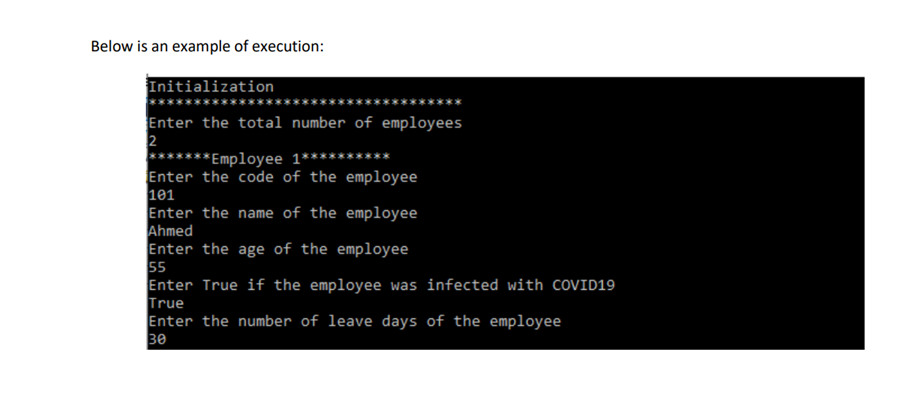 Below is an example of execution:
Initialization
Enter the total number of employees
2
**Employee 1***
Enter the code of the employee
101
Enter the name of the employee
Ahmed
Enter the age of the employee
5
Enter True if the employee was infected with COVID19
True
Enter the number of leave days of the employee
30
