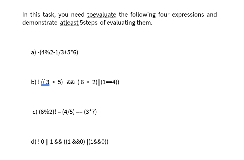 In this task, you need toevaluate the following four expressions and
demonstrate atleast 5steps of evaluating them.
a) -(4%2-1/3+5*6)
b) ! (( 3 > 5) && (6 < 2)||(1==4))
c) (6%2)! = (4/5) == (3*7)
d) !0 || 1 && ((1 &&0)||(1&&0))
