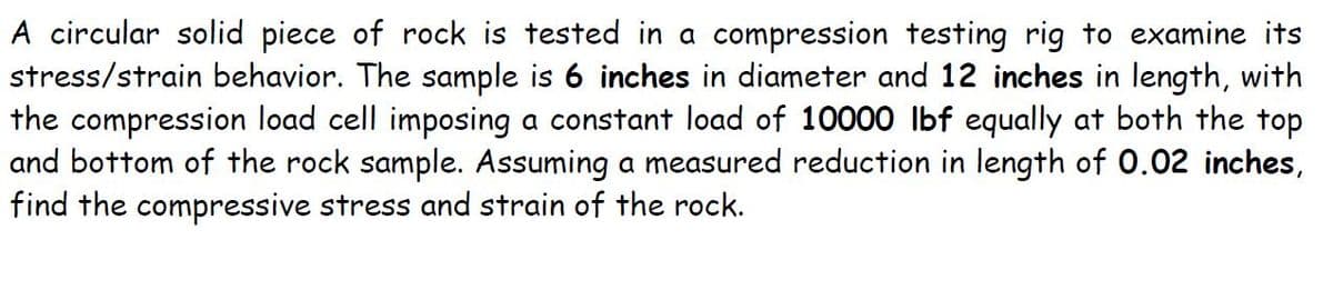A circular solid piece of rock is tested in a compression testing rig to examine its
stress/strain behavior. The sample is 6 inches in diameter and 12 inches in length, with
the compression load cell imposing a constant load of 10000 lbf equally at both the top
and bottom of the rock sample. Assuming a measured reduction in length of 0.02 inches,
find the compressive stress and strain of the rock.

