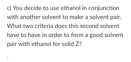 c) You decide to use ethanol in conjunction
with another solvent to make a solvent pair.
What two criteria does this second solvent
have to have in order to form a good solvent
pair with ethanol for solid Z?
