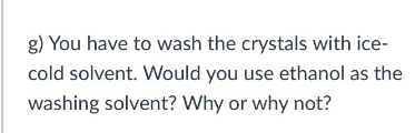 g) You have to wash the crystals with ice-
cold solvent. Would you use ethanol as the
washing solvent? Why or why not?
