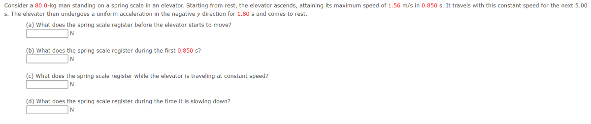 Consider a 80.0-kg man standing on a spring scale in an elevator. Starting from rest, the elevator ascends, attaining its maximum speed of 1.56 m/s in 0.850 s. It travels with this constant speed for the next 5.00
s. The elevator then undergoes a uniform acceleration in the negative y direction for 1.80 s and comes to rest.
(a) What does the spring scale register before the elevator starts to move?
N
(b) What does the spring scale register during the first 0.850 s?
N
(c) What does the spring scale register while the elevator is traveling at constant speed?
N
(d) What does the spring scale register during the time it is slowing down?
N