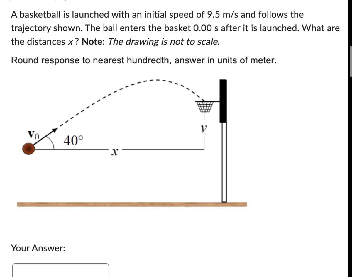 A basketball is launched with an initial speed of 9.5 m/s and follows the
trajectory shown. The ball enters the basket 0.00 s after it is launched. What are
the distances x? Note: The drawing is not to scale.
Round response to nearest hundredth, answer in units of meter.
40°
Your Answer:
X