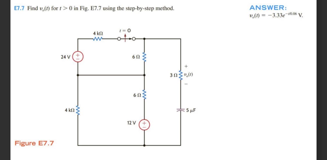 E7.7 Find v(t) for t > 0 in Fig. E7.7 using the step-by-step method.
Figure E7.7
24 V
4 ΚΩ
4 ΚΩ
ww
1 = 0
6Ω
6ΩΣ
12 V
3ΩΣv(t)
+5 MF
ANSWER:
v(t) = -3.33e-10.06 V.
