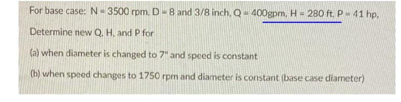 For base case: N= 3500 rpm. D = 8 and 3/8 inch, Q = 400gpm, H = 280 ft, P = 41 hp,
%3D
Determine new Q. H, and P for
|(a) when diameter is changed to 7" and speed is constant
(b) when speed changes to 1750 rpm and diameter is constant (base case diameter)
