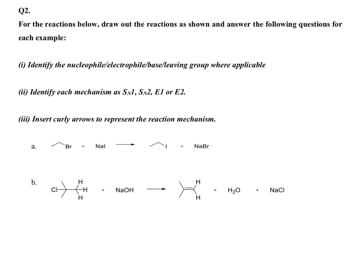 Q2.
For the reactions below, draw out the reactions as shown and answer the following questions for
each example:
(i) Identify the nucleophile/electrophile/base/leaving group where applicable
(ii) Identify each mechanism as SŅ1, SN2, E1 or E2.
(iii) Insert curly arrows to represent the reaction mechanism.
а.
Br
Nal
NaBr
+
H
H
CI-
NaOH
H20
NaCI
+
+
+
H
H.
b.
