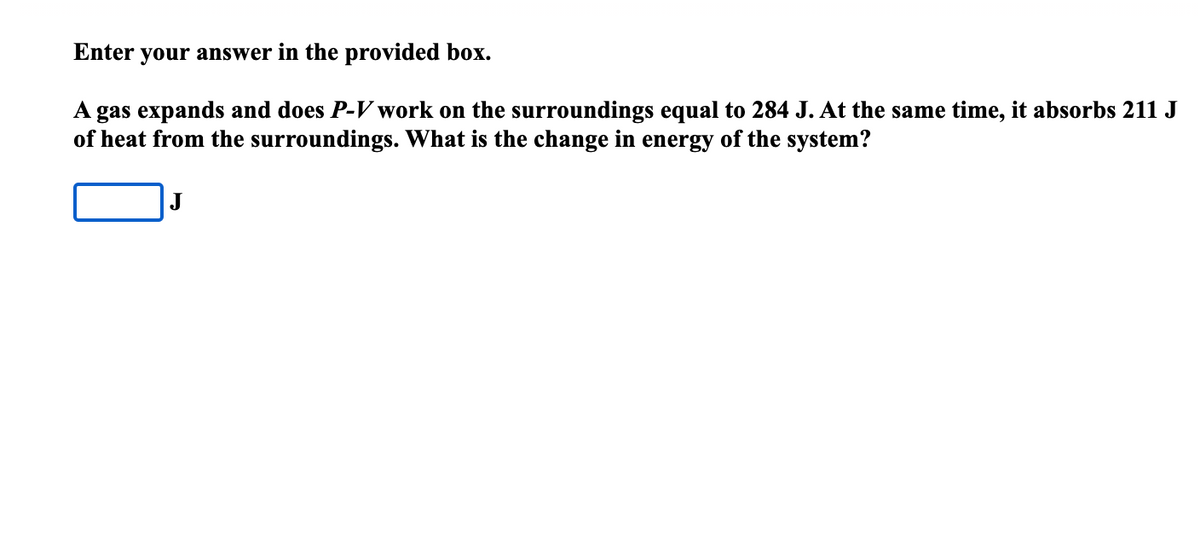 Enter your answer in the provided box.
A gas expands and does P-V work on the surroundings equal to 284 J. At the same time, it absorbs 211 J
of heat from the surroundings. What is the change in energy of the system?
J
