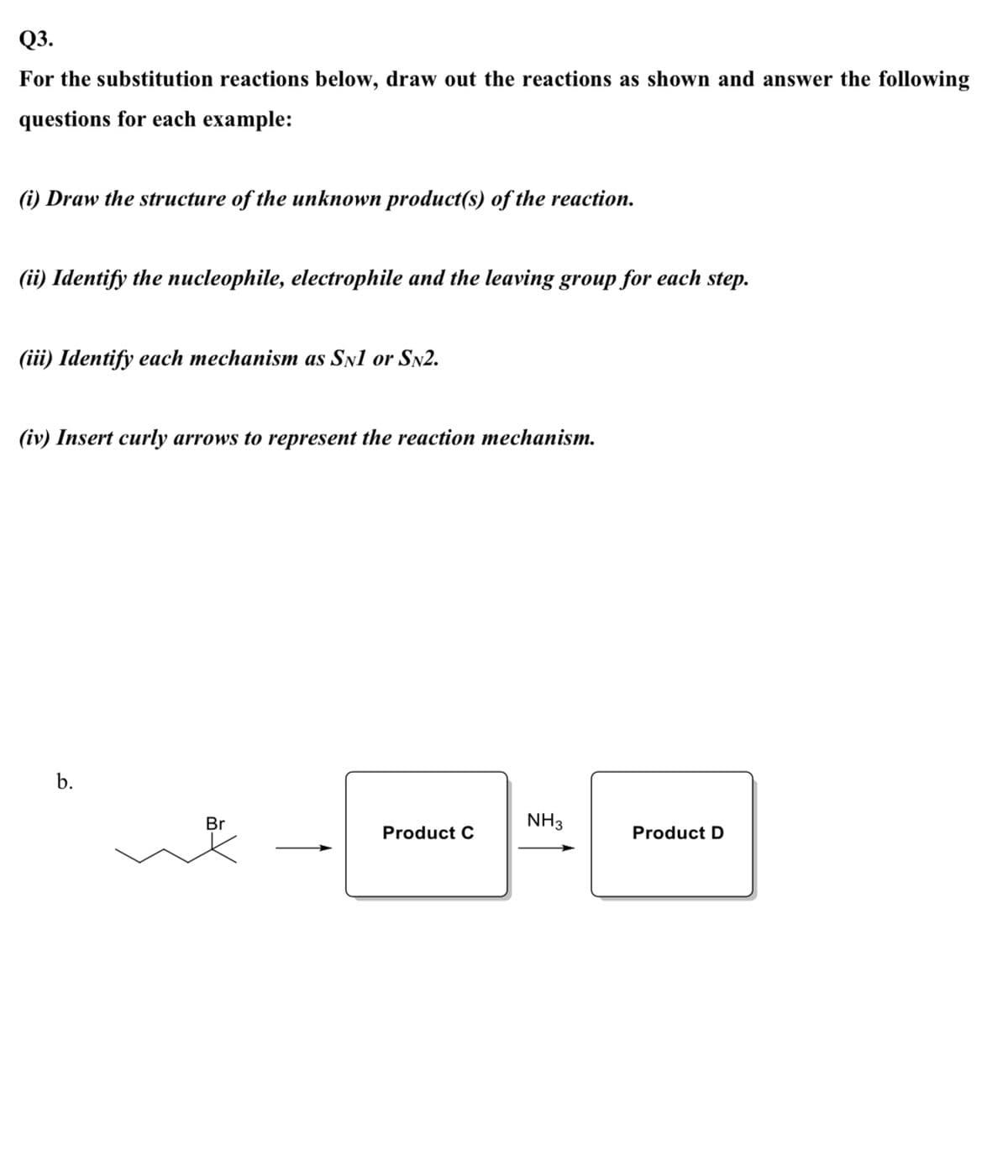 Q3.
For the substitution reactions below, draw out the reactions as shown and answer the following
questions for each example:
(i) Draw the structure of the unknown product(s) of the reaction.
(ii) Identify the nucleophile, electrophile and the leaving group for each step.
(iii) Identify each mechanism as Sn1 or Sn2.
(iv) Insert curly arrows to represent the reaction mechanism.
b.
Br
NH3
Product C
Product D
