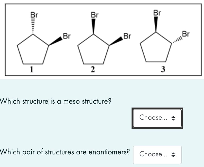 Br
Br
Br
Br
Br
1
2
3
Which structure is a meso structure?
Choose... +
Which pair of structures are enantiomers?
Choose... +
