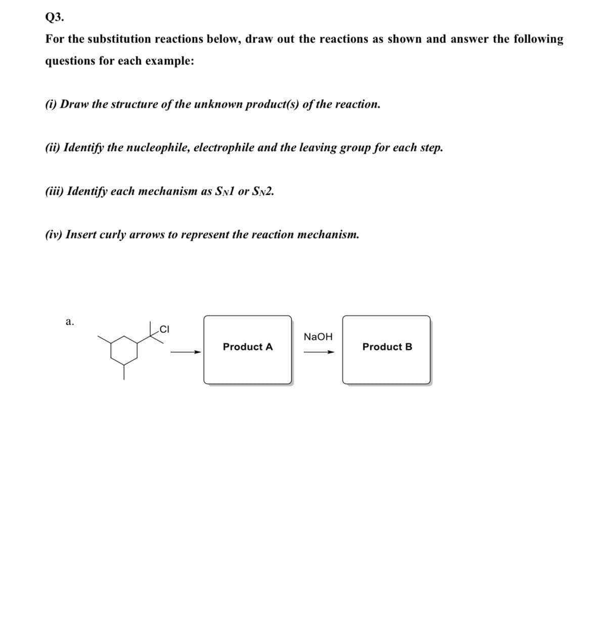 Q3.
For the substitution reactions below, draw out the reactions as shown and answer the following
questions for each example:
(i) Draw the structure of the unknown product(s) of the reaction.
(ii) Identify the nucleophile, electrophile and the leaving group for each step.
(iii) Identify each mechanism as Snl or SN2.
(iv) Insert curly arrows to represent the reaction mechanism.
а.
NaOH
Product A
Product B
