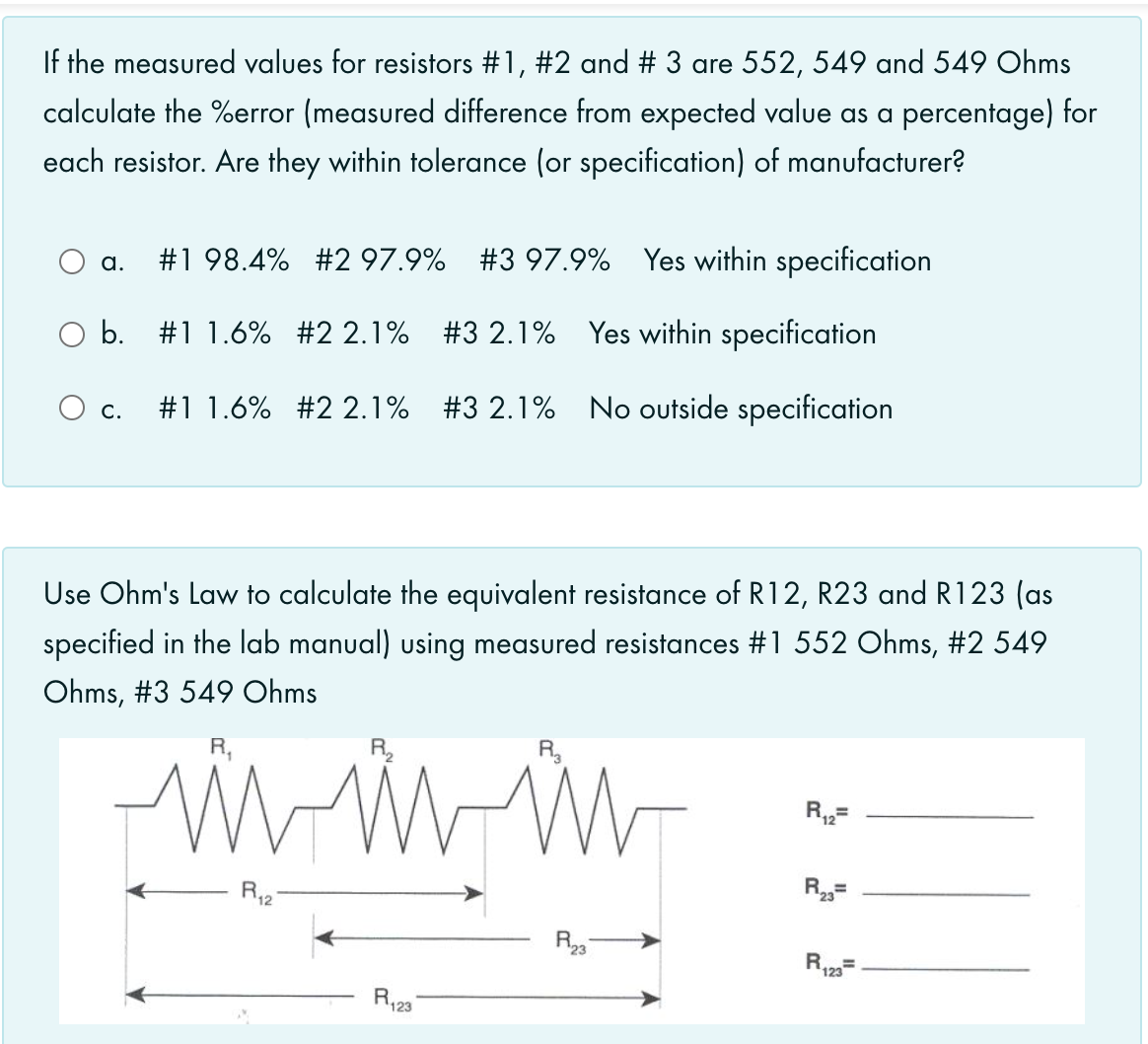 If the measured values for resistors #1, #2 and # 3 are 552, 549 and 549 Ohms
calculate the %error (measured difference from expected value as a percentage) for
each resistor. Are they within tolerance (or specification) of manufacturer?
#1 98.4% #2 97.9% #3 97.9% Yes within specification
a.
b. #1 1.6% #2 2.1% #3 2.1% Yes within specification
#1 1.6% #2 2.1% #3 2.1% No outside specification
Ос.
Use Ohm's Law to calculate the equivalent resistance of R12, R23 and R123 (as
specified in the lab manual) using measured resistances #1 552 Ohms, #2 549
Ohms, #3 549 Ohms
R,
R2
R,=
R12
R23
