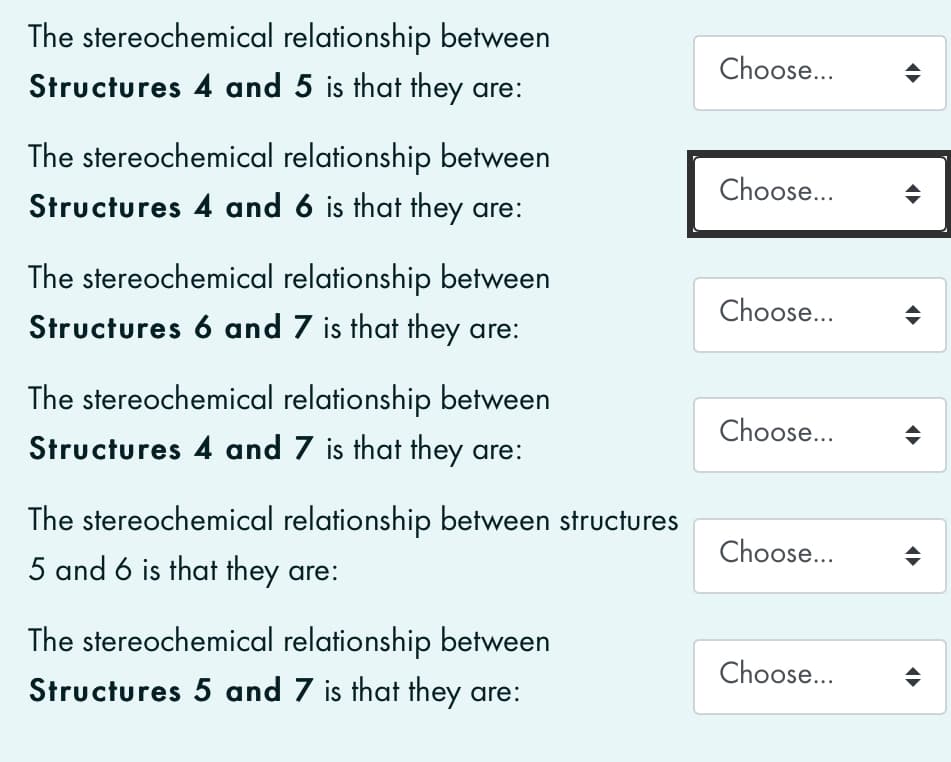 The stereochemical relationship between
Choose...
Structures 4 and 5 is that they are:
The stereochemical relationship between
Structures 4 and 6 is that they are:
Choose...
The stereochemical relationship between
Choose...
Structures 6 and 7 is that they are:
The stereochemical relationship between
Choose...
Structures 4 and 7 is that they are:
The stereochemical relationship between structures
Choose...
5 and 6 is that they are:
The stereochemical relationship between
Choose...
Structures 5 and 7 is that they are:
