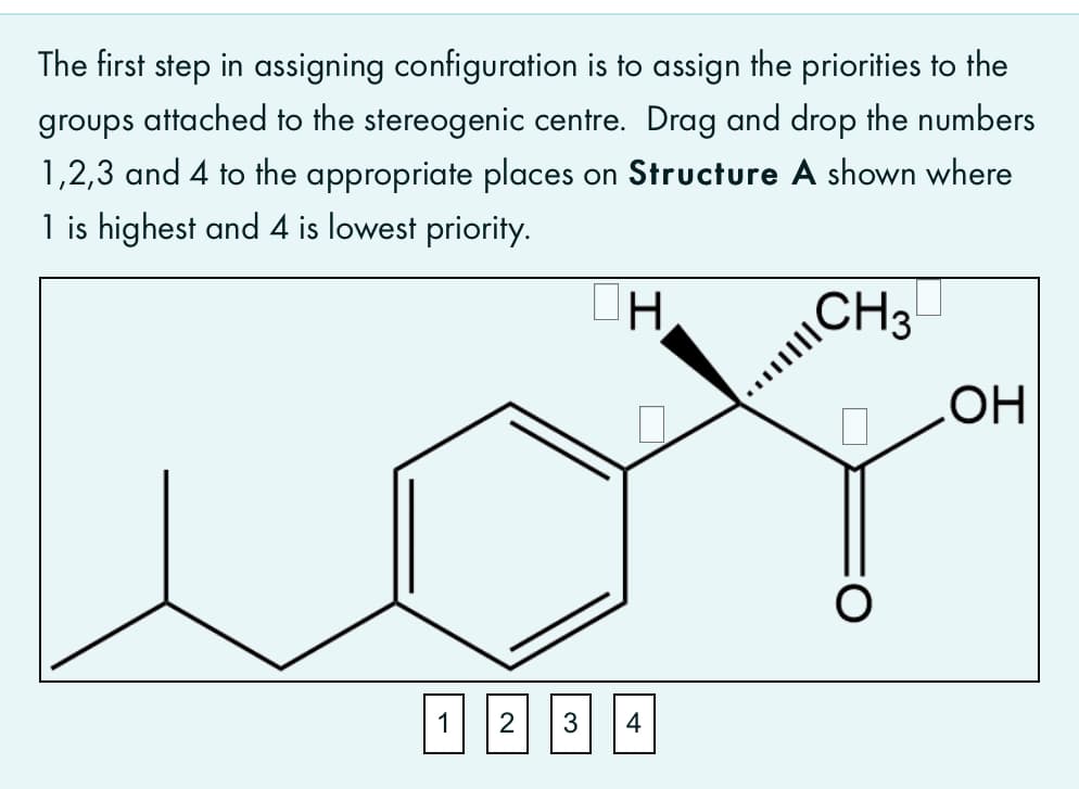 The first step in assigning configuration is to assign the priorities to the
groups attached to the stereogenic centre. Drag and drop the numbers
1,2,3 and 4 to the appropriate places on Structure A shown where
1 is highest and 4 is lowest priority.
\CH3
1 23||4

