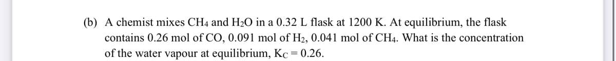 (b) A chemist mixes CH4 and H2O in a 0.32 L flask at 1200 K. At equilibrium, the flask
contains 0.26 mol of CO, 0.091 mol of H2, 0.041 mol of CH4. What is the concentration
of the water vapour at equilibrium, Kc = 0.26.
