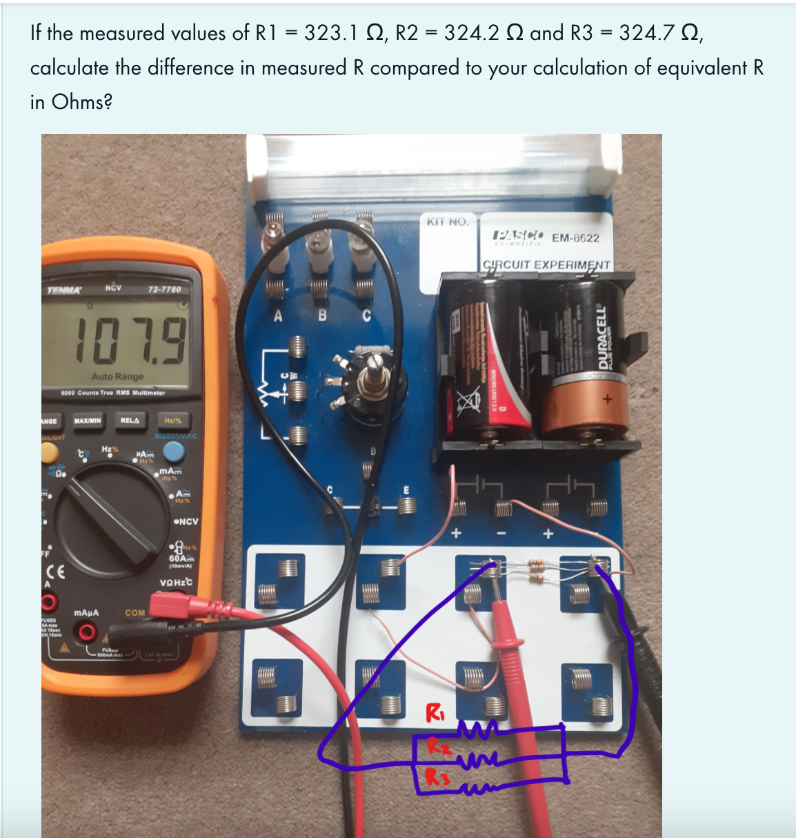 If the measured values of R1 = 323.1 Q, R2 = 324.2 Q and R3 = 324.7 Q,
calculate the difference in measured R compared to your calculation of equivalent R
in Ohms?
KIT NO.
1PASCO EM-8622
SCIentfic
CYRCUIT EXPERIMENT
TENMA
72-7780
1079
A
C
Auto Range
6000 Counte True RMS Multimeter
ANGE
MAX/MIN
RELA
Hz/%
DILIGHT
SELECTIVR.C
Hz%
mA
H
Am
Hz%
ONCV
60A.
CE
A
(10mviA)
VOHZC
ww
COM
FUSED
FUB
RI
