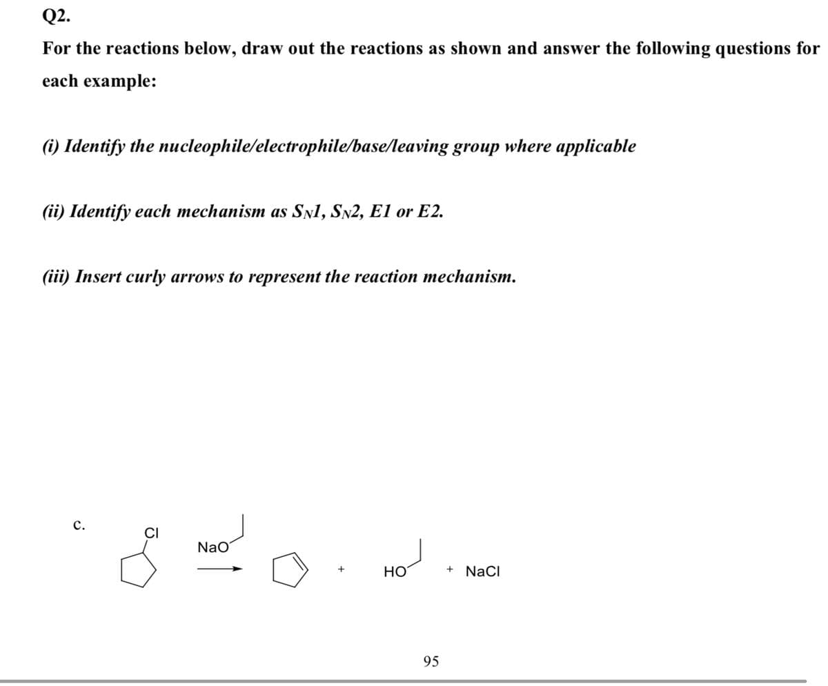 Q2.
For the reactions below, draw out the reactions as shown and answer the following questions for
each example:
(i) Identify the nucleophile/electrophile/base/leaving group where applicable
(ii) Identify each mechanism as SNl, SN2, E1 or E2.
(iii) Insert curly arrows to represent the reaction mechanism.
с.
CI
NaO
НО
NaCI
95
